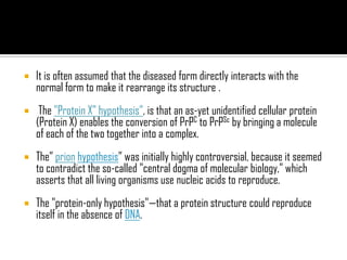  It is often assumed that the diseased form directly interacts with the
normal form to make it rearrange its structure .
 The "Protein X" hypothesis”, is that an as-yet unidentified cellular protein
(Protein X) enables the conversion of PrPC to PrPSc by bringing a molecule
of each of the two together into a complex.
 The” prion hypothesis” was initially highly controversial, because it seemed
to contradict the so-called "central dogma of molecular biology," which
asserts that all living organisms use nucleic acids to reproduce.
 The "protein-only hypothesis"—that a protein structure could reproduce
itself in the absence of DNA.
 