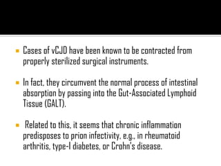 Cases of vCJD have been known to be contracted from
properly sterilized surgical instruments.
 In fact, they circumvent the normal process of intestinal
absorption by passing into the Gut-Associated Lymphoid
Tissue (GALT).
 Related to this, it seems that chronic inflammation
predisposes to prion infectivity, e.g., in rheumatoid
arthritis, type-I diabetes, or Crohn’s disease.
 