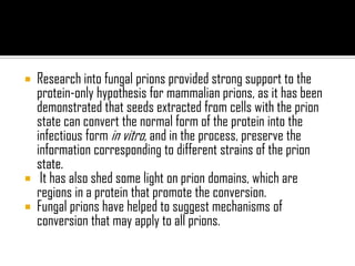  Research into fungal prions provided strong support to the
protein-only hypothesis for mammalian prions, as it has been
demonstrated that seeds extracted from cells with the prion
state can convert the normal form of the protein into the
infectious form in vitro, and in the process, preserve the
information corresponding to different strains of the prion
state.
 It has also shed some light on prion domains, which are
regions in a protein that promote the conversion.
 Fungal prions have helped to suggest mechanisms of
conversion that may apply to all prions.
 