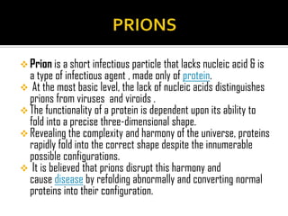  Prion is a short infectious particle that lacks nucleic acid & is
a type of infectious agent , made only of protein.
 At the most basic level, the lack of nucleic acids distinguishes
prions from viruses and viroids .
 The functionality of a protein is dependent upon its ability to
fold into a precise three-dimensional shape.
 Revealing the complexity and harmony of the universe, proteins
rapidly fold into the correct shape despite the innumerable
possible configurations.
 It is believed that prions disrupt this harmony and
cause disease by refolding abnormally and converting normal
proteins into their configuration.
 