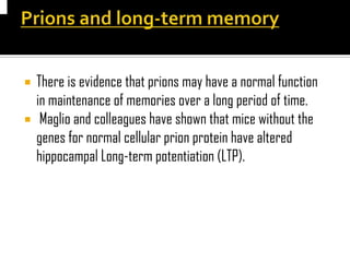  There is evidence that prions may have a normal function
in maintenance of memories over a long period of time.
 Maglio and colleagues have shown that mice without the
genes for normal cellular prion protein have altered
hippocampal Long-term potentiation (LTP).
 