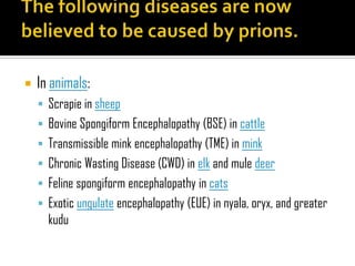  In animals:
 Scrapie in sheep
 Bovine Spongiform Encephalopathy (BSE) in cattle
 Transmissible mink encephalopathy (TME) in mink
 Chronic Wasting Disease (CWD) in elk and mule deer
 Feline spongiform encephalopathy in cats
 Exotic ungulate encephalopathy (EUE) in nyala, oryx, and greater
kudu
 