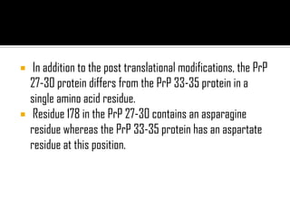  In addition to the post translational modifications, the PrP
27-30 protein differs from the PrP 33-35 protein in a
single amino acid residue.
 Residue 178 in the PrP 27-30 contains an asparagine
residue whereas the PrP 33-35 protein has an aspartate
residue at this position.
 