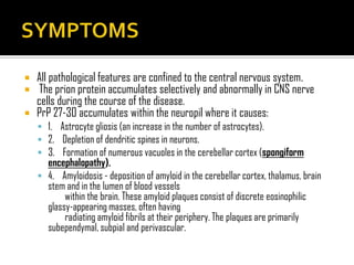 All pathological features are confined to the central nervous system.
 The prion protein accumulates selectively and abnormally in CNS nerve
cells during the course of the disease.
 PrP 27-30 accumulates within the neuropil where it causes:
 1. Astrocyte gliosis (an increase in the number of astrocytes).
 2. Depletion of dendritic spines in neurons.
 3. Formation of numerous vacuoles in the cerebellar cortex (spongiform
encephalopathy).
 4. Amyloidosis - deposition of amyloid in the cerebellar cortex, thalamus, brain
stem and in the lumen of blood vessels
within the brain. These amyloid plaques consist of discrete eosinophilic
glassy-appearing masses, often having
radiating amyloid fibrils at their periphery. The plaques are primarily
subependymal, subpial and perivascular.
 