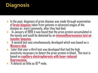  In the past, diagnosis of prion disease was made through examination
of brain biopsies taken from patients in advanced stages of the
disease or, more commonly, after they had died.
 In January of 1999 it was found that the prion protein accumulated in
the tonsils and could be detected by an immunofluorescence test on
tonsilar biopsies.
 A second test was simultaneously developed which was based on a
Western blot.
 Later that year a third test was developed that had the high
sensitivity necessary to detect the prion protein in blood. This test is
based on capillary electrophoresis with laser-induced
fluorescence.
 It detects as little as 10-18 mole.
 