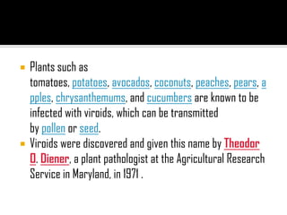  Plants such as
tomatoes, potatoes, avocados, coconuts, peaches, pears, a
pples, chrysanthemums, and cucumbers are known to be
infected with viroids, which can be transmitted
by pollen or seed.
 Viroids were discovered and given this name by Theodor
O. Diener, a plant pathologist at the Agricultural Research
Service in Maryland, in 1971 .
 