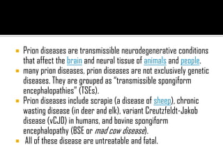  Prion diseases are transmissible neurodegenerative conditions
that affect the brain and neural tissue of animals and people.
 many prion diseases, prion diseases are not exclusively genetic
diseases. They are grouped as “transmissible spongiform
encephalopathies” (TSEs).
 Prion diseases include scrapie (a disease of sheep), chronic
wasting disease (in deer and elk), variant Creutzfeldt-Jakob
disease (vCJD) in humans, and bovine spongiform
encephalopathy (BSE or mad cow disease).
 All of these disease are untreatable and fatal.
 