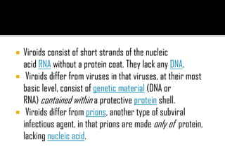  Viroids consist of short strands of the nucleic
acid RNA without a protein coat. They lack any DNA.
 Viroids differ from viruses in that viruses, at their most
basic level, consist of genetic material (DNA or
RNA) contained within a protective protein shell.
 Viroids differ from prions, another type of subviral
infectious agent, in that prions are made only of protein,
lacking nucleic acid.
 