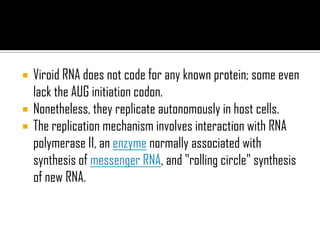  Viroid RNA does not code for any known protein; some even
lack the AUG initiation codon.
 Nonetheless, they replicate autonomously in host cells.
 The replication mechanism involves interaction with RNA
polymerase II, an enzyme normally associated with
synthesis of messenger RNA, and "rolling circle" synthesis
of new RNA.
 