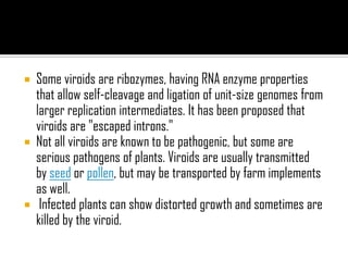  Some viroids are ribozymes, having RNA enzyme properties
that allow self-cleavage and ligation of unit-size genomes from
larger replication intermediates. It has been proposed that
viroids are "escaped introns."
 Not all viroids are known to be pathogenic, but some are
serious pathogens of plants. Viroids are usually transmitted
by seed or pollen, but may be transported by farm implements
as well.
 Infected plants can show distorted growth and sometimes are
killed by the viroid.
 
