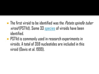  The first viroid to be identified was the Potato spindle tuber
viroid (PSTVd). Some 33 species of viroids have been
identified.
 PSTVd is commonly used in research experiments in
viroids. A total of 359 nucleotides are included in this
viroid (Davis et al. 1999).
 