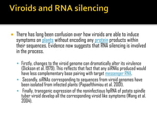  There has long been confusion over how viroids are able to induce
symptoms on plants without encoding any protein products within
their sequences. Evidence now suggests that RNA silencing is involved
in the process.
 Firstly, changes to the viroid genome can dramatically alter its virulence
(Dickson et al. 1979). This reflects that fact that any siRNAs produced would
have less complementary base pairing with target messenger RNA.
 Secondly, siRNAs corresponding to sequences from viroid genomes have
been isolated from infected plants (Papaefthimiou et al. 2001).
 Finally, transgenic expression of the noninfectious hpRNA of potato spindle
tuber viroid develop all the corresponding viroid like symptoms (Wang et al.
2004).
 