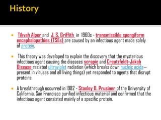  Tikvah Alper and J. S. Griffith in 1960s - transmissible spongiform
encephalopathies (TSEs) are caused by an infectious agent made solely
of protein.
 This theory was developed to explain the discovery that the mysterious
infectious agent causing the diseases scrapie and Creutzfeldt-Jakob
Disease resisted ultraviolet radiation (which breaks down nucleic acids—
present in viruses and all living things) yet responded to agents that disrupt
proteins.
 A breakthrough occurred in 1982 - Stanley B. Prusiner of the University of
California, San Francisco purified infectious material and confirmed that the
infectious agent consisted mainly of a specific protein.
 