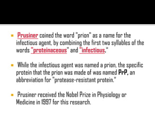  Prusiner coined the word "prion" as a name for the
infectious agent, by combining the first two syllables of the
words "proteinaceous" and "infectious.“
 While the infectious agent was named a prion, the specific
protein that the prion was made of was named PrP, an
abbreviation for "protease-resistant protein.“
 Prusiner received the Nobel Prize in Physiology or
Medicine in 1997 for this research.
 