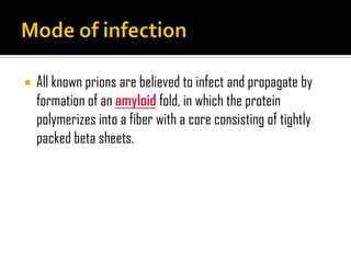  All known prions are believed to infect and propagate by
formation of an amyloid fold, in which the protein
polymerizes into a fiber with a core consisting of tightly
packed beta sheets.
 