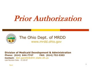 Prior Authorization The Ohio Dept. of MRDD   www.mrdd.ohio.gov Division of Medicaid Development & Administration Phone:  (614)  644-7747  FAX:  (614) 752-5303 Contact:   [email_address] Last Revision Date:  11-20-07 Next 