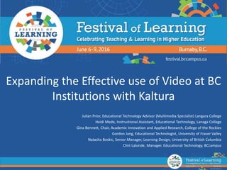 Expanding the Effective use of Video at BC
Institutions with Kaltura
Julian Prior, Educational Technology Advisor (Multimedia Specialist) Langara College
Heidi Mede, Instructional Assistant, Educational Technology, Lanaga College
Gina Bennett, Chair, Academic Innovation and Applied Research, College of the Rockies
Gordon Jang, Educational Technologist, University of Fraser Valley
Natasha Boskic, Senior Manager, Learning Design, University of British Columbia
Clint Lalonde, Manager, Educational Technology, BCcampus
 