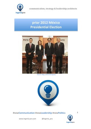 communication,	
  strategy	
  &	
  leadership	
  architects	
  	
  

  	
  	
  	
                                                                                  	
  	
  	
  	
  	
  	
  	
  	
  	
  	
  	
  




                                                                                                                                        prior	
  2012	
  México	
  	
  
                                                                                                                                       Presidential	
  Election	
  
                                                                                                                                                                                                                                                                                                                                                                                                                                                                      	
  




                        	
  	
  	
  	
  	
  	
  	
  	
  	
  	
  	
                                                                                                                                                                                                                                                                                                   	
  	
  	
  	
  	
  	
  	
  	
  	
  	
  	
  	
  	
  	
  	
  
                                                                   	
  	
  	
  	
  	
  	
  	
  	
  	
  	
  	
  	
  	
  	
  	
  	
  	
  	
  	
  	
  	
  	
  	
  	
  	
  	
  	
  	
  	
  	
  	
  	
  	
  	
  	
  	
  	
  	
  	
  	
  	
  	
  	
  	
  	
  	
  	
  	
  	
  Source:	
  http://www.ife.org.mx/	
  
                                                                                                                                                                                      	
  
                                                                                                                                                                                      	
  




                 	
   	
                                                  	
                                           	
                                                                                                                                                                                      	
  	
  	
  	
  	
  	
  	
  	
  	
  	
  	
  	
  	
  	
  	
  	
  	
  	
  	
  	
  	
  	
  	
  	
  	
  	
  	
  	
  	
  	
  	
  	
  	
  	
  	
  	
  	
  
  	
  

  #newCommunication	
  #newLeadership	
  #newPolitics	
                                                                                                                                                                                                                                                                                                                                                                                                         1	
  


                                   www.ingenia-­‐pro.com	
  	
  	
  	
  	
  	
  	
  	
  	
  	
  	
  	
  	
  	
  @ingenia_pro	
  
	
  
                                                                                                                                                                                                                                                                                                                                                                                                                                               	
  
 