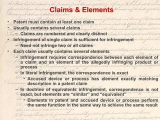 Claims & Elements
• Patent must contain at least one claim
• Usually contains several claims
– Claims are numbered and clearly distinct
• Infringement of single claim is sufficient for infringement
– Need not infringe two or all claims
• Each claim usually contains several elements
– Infringement requires correspondence between each element of
a claim and an element of the allegedly infringing product or
process
– In literal infringement, the correspondence is exact
• Accused device or process has element exactly matching
description in a patent claim
– In doctrine of equivalents infringement, correspondence is not
exact, but elements are “similar” and “equivalent”
• Elements in patent and accused device or process perform
the same function in the same way to achieve the same result
 
