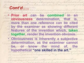 Cont’d…..
• Prior art can be combined in an
obviousness determination, that is,
more than one reference can be cited
by the examiner as showing different
features of the invention which, taken
together, render the invention obvious.
• Obviousness is inherently a subjective
determination, as the examiner cannot
be, or know the mind of, the
hypothetical “one skilled in the art.”
 