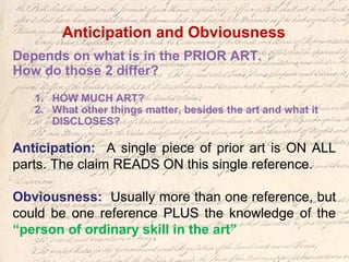 Depends on what is in the PRIOR ART.
How do those 2 differ?
1. HOW MUCH ART?
2. What other things matter, besides the art and what it
DISCLOSES?
Anticipation: A single piece of prior art is ON ALL
parts. The claim READS ON this single reference.
Obviousness: Usually more than one reference, but
could be one reference PLUS the knowledge of the
“person of ordinary skill in the art”
Anticipation and Obviousness
 