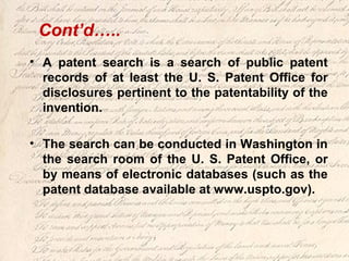 • A patent search is a search of public patent
records of at least the U. S. Patent Office for
disclosures pertinent to the patentability of the
invention.
• The search can be conducted in Washington in
the search room of the U. S. Patent Office, or
by means of electronic databases (such as the
patent database available at www.uspto.gov).
Cont’d…..
 