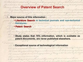 Overview of Patent Search
• Major source of this information :
Literature SearchLiterature Search in technical journals and non-technical
literatures.
Patent SearchPatent Search in granted patents and published patent
applications.
• Study states that 75% information, which is available as
patent documents, are never published elsewhere.
• Exceptional source of technological information
 