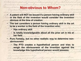 Non-obvious to Whom?
• A patent will NOT be issued if a person having ordinary skill
in the field of the invention would consider the invention
obvious at the time of creation
• The law considers a person having ordinary skill in the art
to be a worker in the field of the invention who:
– Has ordinary skill
– Is totally knowledgeable about all the prior art in his or
her field
• Pure Fantasy, but no other realistic way to determine non-
obviousness
– The PTO creates a hypothetical person and tries to
weigh the obviousness of the invention against the
knowledge this hypothetical person would possess
 