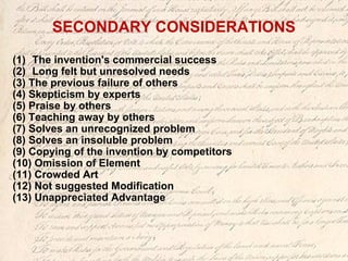 SECONDARY CONSIDERATIONS
(1) The invention's commercial success
(2) Long felt but unresolved needs
(3) The previous failure of others
(4) Skepticism by experts
(5) Praise by others
(6) Teaching away by others
(7) Solves an unrecognized problem
(8) Solves an insoluble problem
(9) Copying of the invention by competitors
(10) Omission of Element
(11) Crowded Art
(12) Not suggested Modification
(13) Unappreciated Advantage
 