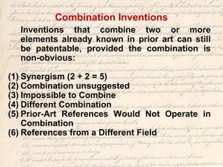 Combination Inventions
Inventions that combine two or more
elements already known in prior art can still
be patentable, provided the combination is
non-obvious:
(1) Synergism (2 + 2 = 5)
(2) Combination unsuggested
(3) Impossible to Combine
(4) Different Combination
(5) Prior-Art References Would Not Operate in
Combination
(6) References from a Different Field
 