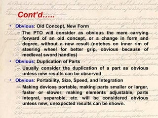 Cont’d…..
• Obvious: Old Concept, New Form
– The PTO will consider as obvious the mere carrying
forward of an old concept, or a change in form and
degree, without a new result (notches on inner rim of
steering wheel for better grip, obvious because of
medieval sword handles)
• Obvious: Duplication of Parts
– Usually consider the duplication of a part as obvious
unless new results can be observed
• Obvious: Portability, Size, Speed, and Integration
– Making devices portable, making parts smaller or larger,
faster or slower, making elements adjustable, parts
integral, separable, etc. will be considered obvious
unless new, unexpected results can be shown.
 