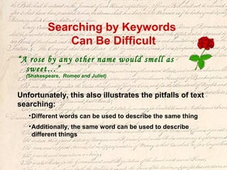 Searching by Keywords
Can Be Difficult
“A rose by any other name would smell as
sweet…”
(Shakespeare, Romeo and Juliet)
Unfortunately, this also illustrates the pitfalls of text
searching:
•Different words can be used to describe the same thing
•Additionally, the same word can be used to describe
different things
 