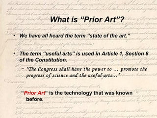 What is “Prior Art”?
• We have all heard the term “state of the art.”
• The term “useful arts” is used in Article 1, Section 8
of the Constitution.
– “The Congress shall have the power to … promote the
progress of science and the useful arts…”
“Prior Art” is the technology that was known
before.
 
