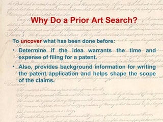 Why Do a Prior Art Search?
To uncover what has been done before:
• Determine if the idea warrants the time and
expense of filing for a patent.
• Also, provides background information for writing
the patent application and helps shape the scope
of the claims.
 