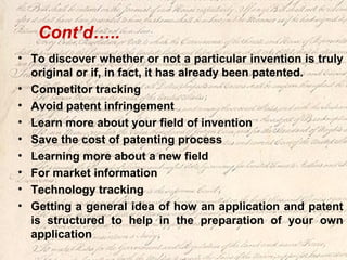 Cont’d…..
• To discover whether or not a particular invention is truly
original or if, in fact, it has already been patented.
• Competitor tracking
• Avoid patent infringement
• Learn more about your field of invention
• Save the cost of patenting process
• Learning more about a new field
• For market information
• Technology tracking
• Getting a general idea of how an application and patent
is structured to help in the preparation of your own
application
 