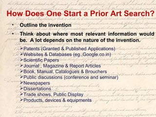 • Outline the invention
• Think about where most relevant information would
be. A lot depends on the nature of the invention.
Patents (Granted & Published Applications)
Websites & Databases (eg.,Google.co.in)
Scientific Papers
Journal , Magazine & Report Articles
Book, Manual, Catalogues & Brouchers
Public discussions (conference and seminar)
Newspapers
Dissertations
Trade shows, Public Display
Products, devices & equipments
How Does One Start a Prior Art Search?
 