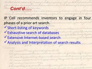 IP Cell recommends inventors to engage in four
phases of a prior art search.
Short-listing of keywords
Exhaustive search of databases
Extensive Internet-based search
Analysis and Interpretation of search results
Cont’d…..
 