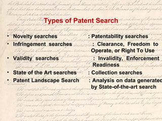 Types of Patent Search
• Novelty searches : Patentability searches
• Infringement searches : Clearance, Freedom to
Operate, or Right To Use
• Validity searches : Invalidity, Enforcement
Readiness
• State of the Art searches : Collection searches
• Patent Landscape Search : Analysis on data generated
by State-of-the-art search
 