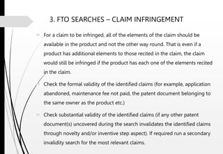 3. FTO SEARCHES – CLAIM INFRINGEMENT
 For a claim to be infringed, all of the elements of the claim should be
available in the product and not the other way round. That is even if a
product has additional elements to those recited in the claim, the claim
would still be infringed if the product has each one of the elements recited
in the claim.
 Check the formal validity of the identified claims (for example, application
abandoned, maintenance fee not paid, the patent document belonging to
the same owner as the product etc.)
 Check substantial validity of the identified claims (if any other patent
document(s) uncovered during the search invalidates the identified claims
through novelty and/or inventive step aspect). If required run a secondary
invalidity search for the most relevant claims.
 