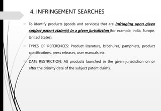 4. INFRINGEMENT SEARCHES
 To identify products (goods and services) that are infringing upon given
subject patent claim(s) in a given jurisdiction (for example, India, Europe,
United States).
 TYPES OF REFERENCES: Product literature, brochures, pamphlets, product
specifications, press releases, user manuals etc.
 DATE RESTRICTION: All products launched in the given jurisdiction on or
after the priority date of the subject patent claims.
 