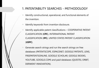 1. PATENTABILITY SEARCHES - METHODOLOGY
 Identify constructional, operational, and functional elements of
the invention.
 Identify keywords from invention disclosure.
 Identify applicable patent classifications – COOPERATIVE PATENT
CLASSIFICATION (CPC), INTERNATIONAL PATENT
CLASSIFICATION (IPC), UNITED STATES PATENT CLASSIFICATION
(USPC).
 Generate search strings and run the search strings on free
databases (PATENTSCOPE, ESPACENET, GOOGLE PATENTS, LENS,
FREEPATENTSONLINE, GOOGLE SCHOLAR, GOOGLE BOOKS,
YOUTUBE, GOOGLE.COM) and paid databases (QUESTEL ORBIT,
DERWENT INNOVATION).
 