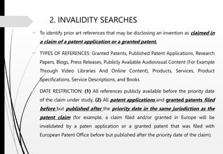 2. INVALIDITY SEARCHES
 To identify prior art references that may be disclosing an invention as claimed in
a claim of a patent application or a granted patent.
 TYPES OF REFERENCES: Granted Patents, Published Patent Applications, Research
Papers, Blogs, Press Releases, Publicly Available Audiovisual Content (For Example
Through Video Libraries And Online Content), Products, Services, Product
Specifications, Service Descriptions, and Books
 DATE RESTRICTION: (1) All references publicly available before the priority date
of the claim under study, (2) All patent applications and granted patents filed
before but published after the priority date in the same jurisdiction as the
patent claim (for example, a claim filed and/or granted in Europe will be
invalidated by a paten application or a granted patent that was filed with
European Patent Office before but published after the priority date of the claim).
 