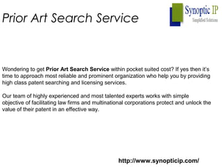 Prior Art Search Service
Wondering to get Prior Art Search Service within pocket suited cost? If yes then it’s
time to approach most reliable and prominent organization who help you by providing
high class patent searching and licensing services.
Our team of highly experienced and most talented experts works with simple
objective of facilitating law firms and multinational corporations protect and unlock the
value of their patent in an effective way.
http://www.synopticip.com/
 