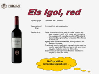 Type of grape     Grenache and Cariñena


Designation of    Priorato (D.O. with qualification)
    Origin

Tasting Note      Slope vineyards on loose slate “licorella” ground and
                      aged between the 40 to 90 years, and completing
                      the coupage with a small proportion of Merlot and
                      Cabernet Sauvignon of our vineyards of the Morera
                      de Montsant.
                  Ageing takes place in oak barrels, mainly French, and
                      always of first year.
                  The wine is kept in oak French barrels from the very first
                      year for a period of 12 months and with a minimum
                      reduction maturing period of 12 months.
                  Sediments due to the process of natural stabilization
                      may be found in the bottle.




                    NetExportWine
                 ismael@groppiart.com
 