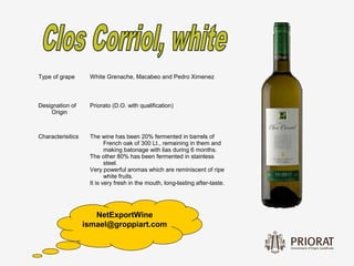 Type of grape       White Grenache, Macabeo and Pedro Ximenez



Designation of      Priorato (D.O. with qualification)
    Origin



Characterisitics    The wine has been 20% fermented in barrels of
                           French oak of 300 Lt., remaining in them and
                           making batonage with lias during 6 months.
                    The other 80% has been fermented in stainless
                           steel.
                    Very powerful aromas which are reminiscent of ripe
                           white fruits.
                    It is very fresh in the mouth, long-lasting after-taste.




                      NetExportWine
                   ismael@groppiart.com
 