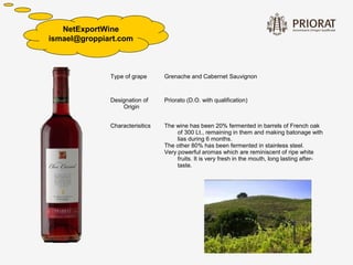NetExportWine
ismael@groppiart.com




              Type of grape      Grenache and Cabernet Sauvignon



              Designation of     Priorato (D.O. with qualification)
                  Origin


              Characterisitics   The wine has been 20% fermented in barrels of French oak
                                      of 300 Lt., remaining in them and making batonage with
                                      lias during 6 months.
                                 The other 80% has been fermented in stainless steel.
                                 Very powerful aromas which are reminiscent of ripe white
                                      fruits. It is very fresh in the mouth, long lasting after-
                                      taste.
 