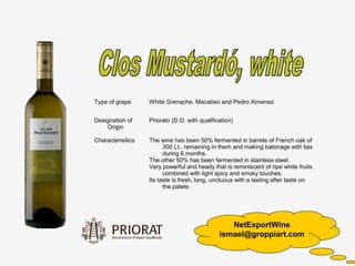 Type of grape      White Grenache, Macabeo and Pedro Ximenez


Designation of     Priorato (D.O. with qualification)
    Origin

Characterisitics   The wine has been 50% fermented in barrels of French oak of
                         300 Lt., remaining in them and making batonage with lias
                         during 6 months.
                   The other 50% has been fermented in stainless steel.
                   Very powerful and heady that is reminiscent of ripe white fruits
                         combined with light spicy and smoky touches.
                   Its taste is fresh, long, unctuous with a lasting after taste on
                         the palate.




                                                  NetExportWine
                                               ismael@groppiart.com
 