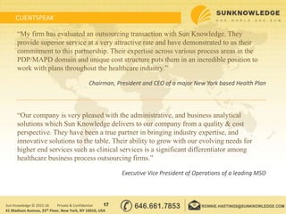 CLIENTSPEAK
17Sun Knowledge © 2015-16 Private & Confidential
“My firm has evaluated an outsourcing transaction with Sun Knowledge. They
provide superior service at a very attractive rate and have demonstrated to us their
commitment to this partnership. Their expertise across various process areas in the
PDP/MAPD domain and unique cost structure puts them in an incredible position to
work with plans throughout the healthcare industry.”
Chairman, President and CEO of a major New York based Health Plan
“Our company is very pleased with the administrative, and business analytical
solutions which Sun Knowledge delivers to our company from a quality & cost
perspective. They have been a true partner in bringing industry expertise, and
innovative solutions to the table. Their ability to grow with our evolving needs for
higher end services such as clinical services is a significant differentiator among
healthcare business process outsourcing firms.”
Executive Vice President of Operations of a leading MSO
41 Madison Avenue, 25th Floor, New York, NY 10010, USA
 