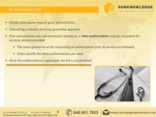 NO AUTHORIZATION
8Sun Knowledge © 2015-16 Private & Confidential
 Certain procedures require prior authorization
 Submitting a request does not guarantee approval
 If an authorization was not previously requested, a retro-authorization may be requested for
services already provided
 The same guidelines as for requesting an authorization prior to service are followed
 Dates specific for retro-authorizations are used
 Once the authorization is approved, the bill is resubmitted
41 Madison Avenue, 25th Floor, New York, NY 10010, USA
 