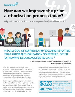 Prior authorization is among the most
cumbersome processes confronting payers,
providers and, ultimately, patients. Rife with
inefficiencies, prior authorization wastes
resources, delays services and worse. At
TransUnion, we think it’s time for a change.
In this paper we’ll discuss prior authorization
inefficiencies from both the payer and provider
perspectives; analyze the impact of the prior
authorization process on patients; review some
of the most recent initiatives undertaken to
streamline the prior authorization process;
and propose a solution that’s available today to
remove significant inefficiency from the process.
But before we begin, let’s take a look at the prior
authorization process as it stands today—from the
payer, provider and patient perspectives .
How can we improve the prior
authorization process today?
Why prior authorization costs everyone dearly—and how to fix it
“Nearly 90% of surveyed physicians reported
that prior authorization sometimes, often
or always delays access to care.”1
- “Health Care Coalition Calls for Prior Authorization Reform.”
American Medical Association.
in national operational
savings opportunity exists
for providers if electronic
transactions and
workflows were adopted.2
$323
million
 
